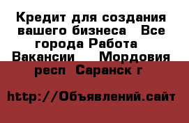 Кредит для создания вашего бизнеса - Все города Работа » Вакансии   . Мордовия респ.,Саранск г.